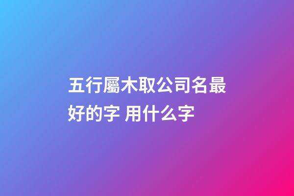五行屬木取公司名最好的字 用什么字-第1張-公司起名-玄機(jī)派